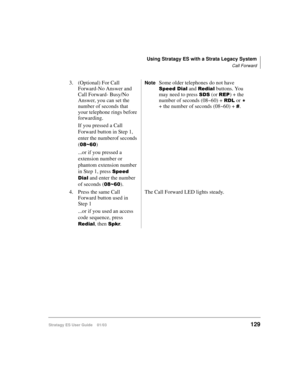 Page 143Using Stratagy ES with a Strata Legacy System
Call Forward
Stratagy ES User Guide    01/03129
3. (Optional) For Call 
Forward-No Answer and 
Call Forward- Busy/No 
Answer, you can set the 
number of seconds that 
your telephone rings before 
forwarding.
If you pressed a Call 
Forward button in Step 1, 
enter the numberof seconds 
(
0)
...or if you pressed a 
extension number or 
phantom extension number 
in Step 1, press 
!	
*
 and enter the number 
of seconds (
0).
NoteSome older...