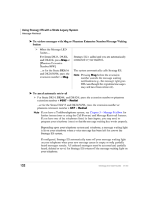 Page 146Using Stratagy ES with a Strata Legacy System
Message Retrieval
132Stratagy ES User Guide    01/03
➤To retrieve messages with Msg or Phantom Extension Number/Message Waiting 
button
➤To cancel automatic retrieval
➤For Strata DK14, DK40i, and DK424i, press the extension number or phantom 
extension number + 
 + #	
...or for the Strata DK8/16 and DK24/56/96, press the extension number or 
phantom extension number + 
 + #	.
NoteIf you have a Toshiba telephone system, see Chapter 5 – Manage...