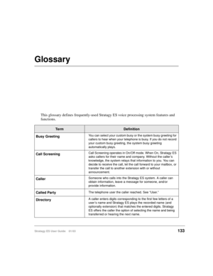 Page 147Stratagy ES User Guide    01/03133
Glossary
This glossary defines frequently-used Stratagy ES voice processing system features and 
functions.
Te r mDefinition
Busy Greeting
You can select your custom busy or the system busy greeting for 
callers to hear when your telephone is busy. If you do not record 
your custom busy greeting, the system busy greeting 
automatically plays.
Call ScreeningCall Screening operates in On/Off mode. When On, Stratagy ES 
asks callers for their name and company. Without the...