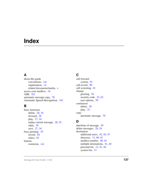 Page 151Stratagy ES User Guide   01/03137
Index
A
about this guide
conventions,viii
organization,vii
related documents/media,x
access your mailbox,18
ASR,101
automatic message copy,70
Automatic Speech Recognition,101
B
basic functions
delete,28, 34
forward,28
play,27, 34
replay current message,28, 35
reply,28
save,27, 34
busy greeting,10
record,64
select,63
buttons
extension,viii
C
call forward
system,81
call record,90
call screening,61
change
greeting,54
security code,22, 62
user options,59
continuous...