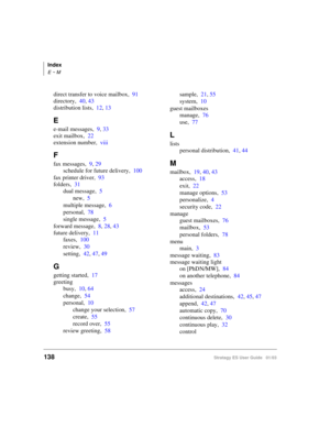 Page 152Index
E ~ M
138Stratagy ES User Guide   01/03
direct transfer to voice mailbox,91
directory,40, 43
distribution lists,12, 13
E
e-mail messages,9, 33
exit mailbox,22
extension number,viii
F
fax messages,9, 29
schedule for future delivery,100
fax printer driver,93
folders,31
dual message,5
new,5
multiple message,6
personal,78
single message,5
forward message,8, 28, 43
future delivery,11
faxes,100
review,30
setting,42, 47, 49
G
getting started,17
greeting
busy,10, 64
change,54
personal,10
change your...
