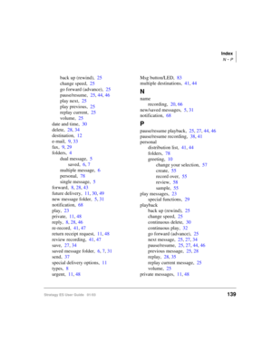 Page 153Index
N ~ P
Stratagy ES User Guide   01/03139
back up (rewind),25
change speed,25
go forward (advance),25
pause/resume,25, 44, 46
play next,25
play previous,25
replay current,25
volume,25
date and time,30
delete,28, 34
destination,12
e-mail,9, 33
fax,9, 29
folders,4
dual message,5
saved,6, 7
multiple message,6
personal,78
single message,5
forward,8, 28, 43
future delivery,11, 30, 49
new message folder,5, 31
notification,68
play,23
private,11, 48
reply,8, 28, 46
re-record,41, 47
return receipt request,11,...