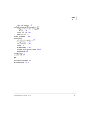 Page 155Index
V ~ V
Stratagy ES User Guide   01/03141
voice mail options,112
unified messaging (IP integration),117
configure windows for Stratagy ES 
Codec,118
record .wav file,120
send .wav file,121
urgent messages,11, 48
user options
automatic message copy,70
busy greeting,14, 64
call screening,14, 61
change,59
do not disturb,14, 60
message notification selection,14, 68
security code,62
user prompts,15
user tutorial,17
V
voice mail conference,91
volume control,25, 27 