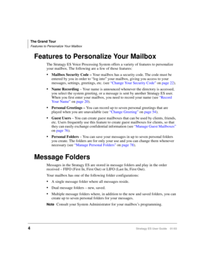 Page 18The Grand Tour
Features to Personalize Your Mailbox
4Stratagy ES User Guide    01/03
Features to Personalize Your Mailbox
The Stratagy ES Voice Processing System offers a variety of features to personalize 
your mailbox. The following are a few of those features:
Mailbox Security Code – Your mailbox has a security code. The code must be 
entered by you in order to “log into” your mailbox, giving you access to your 
messages, settings, greetings, etc. (see “Change Your Security Code” on page 22).
Name...