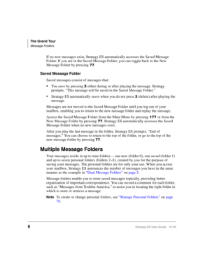 Page 20The Grand Tour
Message Folders
6Stratagy ES User Guide    01/03
If no new messages exist, Stratagy ES automatically accesses the Saved Message 
Folder. If you are in the Saved Message Folder, you can toggle back to the New 
Message Folder by pressing
.
Saved Message Folder
Saved messages consist of messages that:
You save by pressing  either during or after playing the message. Stratagy 
prompts, “This message will be saved in the Saved Message Folder.”
Stratagy ES automatically saves when you do...