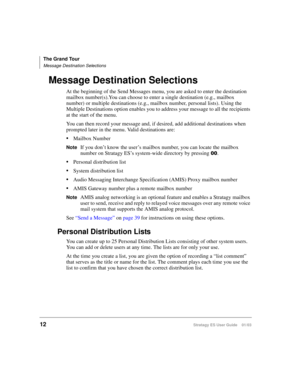 Page 26The Grand Tour
Message Destination Selections
12Stratagy ES User Guide    01/03
Message Destination Selections
At the beginning of the Send Messages menu, you are asked to enter the destination 
mailbox number(s).You can choose to enter a single destination (e.g., mailbox 
number) or multiple destinations (e.g., mailbox number, personal lists). Using the 
Multiple Destinations option enables you to address your message to all the recipients 
at the start of the menu. 
You can then record your message...