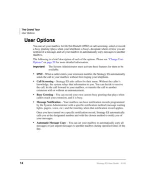 Page 28The Grand Tour
User Options
14Stratagy ES User Guide    01/03
User Options
You can set your mailbox for Do Not Disturb (DND) or call screening, select or record 
a busy greeting (plays when your telephone is busy), designate where or how you are 
notified of a message, and set your mailbox to automatically copy messages to another 
mailbox.
The following is a brief description of each of the options. Please see “Change User 
Options” on page 59 for more detailed information. 
Important!The System...