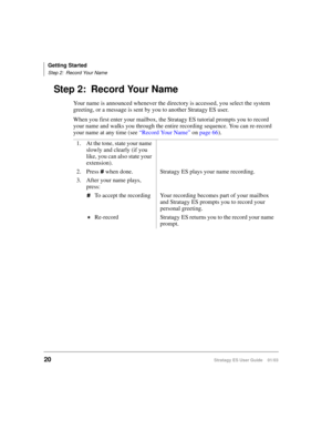 Page 34Getting Started
Step 2: Record Your Name
20Stratagy ES User Guide    01/03
Step 2: Record Your Name
Your name is announced whenever the directory is accessed, you select the system 
greeting, or a message is sent by you to another Stratagy ES user. 
When you first enter your mailbox, the Stratagy ES tutorial prompts you to record 
your name and walks you through the entire recording sequence. You can re-record 
your name at any time (see “Record Your Name” on page 66).
1. At the tone, state your name...