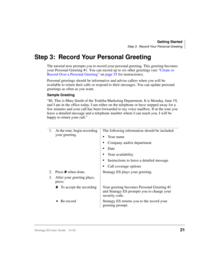 Page 35Getting Started
Step 3: Record Your Personal Greeting
Stratagy ES User Guide    01/0321
Step 3: Record Your Personal Greeting
The tutorial now prompts you to record your personal greeting. This greeting becomes 
your Personal Greeting #1. You can record up to six other greetings (see “Create or 
Record Over a Personal Greeting” on page 55 for instructions).
Personal greetings should be informative and advise callers when you will be 
available to return their calls or respond to their messages. You can...