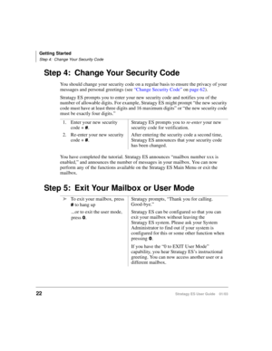 Page 36Getting Started
Step 4: Change Your Security Code
22Stratagy ES User Guide    01/03
Step 4: Change Your Security Code
You should change your security code on a regular basis to ensure the privacy of your 
messages and personal greetings (see “Change Security Code” on page 62).
Stratagy ES prompts you to enter your new security code and notifies you of the 
number of allowable digits. For example, Stratagy ES might prompt “the new security 
code must have at least three digits and 16 maximum digits” or...