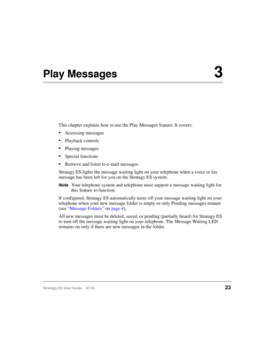 Page 37Stratagy ES User Guide    01/0323
Play Messages3
This chapter explains how to use the Play Messages feature. It covers:
Accessing messages
Playback controls
Playing messages
Special functions
Retrieve and listen to e-mail messages
Stratagy ES lights the message waiting light on your telephone when a voice or fax 
message has been left for you on the Stratagy ES system.
NoteYour telephone system and telephone must support a message waiting light for 
this feature to function.
If configured, Stratagy...