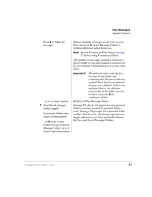 Page 45Play Messages
Special Functions
Stratagy ES User Guide    01/0331
Press  to delete all 
messagesDeletes multiple messages at one time in your 
New, Saved or Personal Message Folder(s) 
without additional action from you.
NoteSee the Continuous Play feature on page 
32 before using Continuous Delete.
The number of messages deleted is based on a 
preset length of time (designated in minutes) set 
by your System Administrator on a system-wide 
basis.
Important!The deletion starts with the first 
message in...