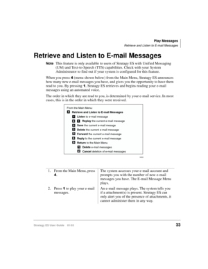 Page 47Play Messages
Retrieve and Listen to E-mail Messages
Stratagy ES User Guide    01/0333
Retrieve and Listen to E-mail Messages
NoteThis feature is only available to users of Stratagy ES with Unified Messaging 
(UM) and Text-to-Speech (TTS) capabilities. Check with your System 
Administrator to find out if your system is configured for this feature.
When you press 
 (menu shown below) from the Main Menu, Stratagy ES announces 
how many new e-mail messages you have, and gives you the opportunity to have...