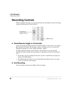 Page 52Send Messages
Recording Controls
38Stratagy ES User Guide    01/03
Recording Controls
While recording a message, you can pause/resume the recording or end the recording 
using the following keys (shown below).
Pause/Resume (toggle or 30 seconds)
At any time while recording messages to another mailbox in the system, you can press 
 to pause the recording. The message resumes recording as soon as you press . 
Stratagy ES prompts you with, “Begin recording... (Beep).” 
If within a defined amount of time...