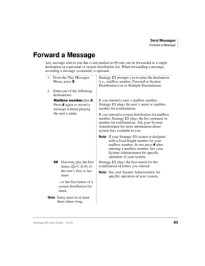 Page 57Send Messages
Forward a Message
Stratagy ES User Guide    01/0343
Forward a Message
Any message sent to you that is not marked as Private can be forwarded to a single 
destination or a personal or system distribution list. When forwarding a message, 
recording a message (comment) is optional.
1. From the Play Messages 
Menu, press 
.Stratagy ES prompts you to enter the destination 
(i.e., mailbox number, Personal or System 
Distribution List or Multiple Destinations).
2. Enter one of the following...