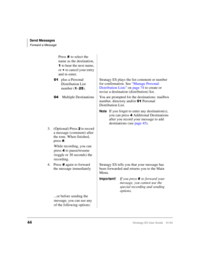 Page 58Send Messages
Forward a Message
44Stratagy ES User Guide    01/03
Pressto select the 
name as the destination, 

to hear the next name, 
or 
 to cancel your entry 
and re-enter.

plus a Personal 
Distribution List 
number (

~).Stratagy ES plays the list comment or number 
for confirmation. See “Manage Personal 
Distribution Lists” on page 74 to create or 
revise a destination (distribution) list.
 Multiple Destinations You are prompted for the destinations: mailbox 
number, directory and/or...
