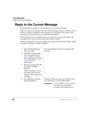 Page 60Send Messages
Reply to the Current Message
46Stratagy ES User Guide    01/03
Reply to the Current Message
Stratagy ES lets you reply to a message that you are currently playing. 
When you reply to a message sent from within a Stratagy ES user’s mailbox, you do 
not have to select a destination since Stratagy ES “remembers” the source of the 
message. You can send the reply to additional destinations. 
If the message was not recorded from a user’s mailbox, you may still reply to the 
message but you must...