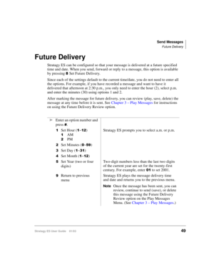 Page 63Send Messages
Future Delivery
Stratagy ES User Guide    01/0349
Future Delivery
Stratagy ES can be configured so that your message is delivered at a future specified 
time and date. When you send, forward or reply to a message, this option is available 
by pressing 
Set Future Delivery. 
Since each of the settings default to the current time/date, you do not need to enter all 
the options. For example, if you have recorded a message and want to have it 
delivered that afternoon at 2:30 p.m., you only...