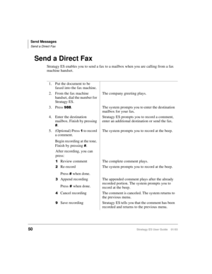 Page 64Send Messages
Send a Direct Fax
50Stratagy ES User Guide    01/03
Send a Direct Fax
Stratagy ES enables you to send a fax to a mailbox when you are calling from a fax 
machine handset.
1. Put the document to be 
faxed into the fax machine.
2. From the fax machine 
handset, dial the number for 
Stratagy ES.The company greeting plays.
3. Press 
. The system prompts you to enter the destination 
mailbox for your fax.
4. Enter the destination 
mailbox. Finish by pressing 
.Stratagy ES prompts you to...