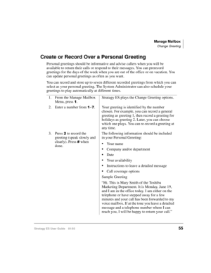 Page 69Manage Mailbox
Change Greeting
Stratagy ES User Guide    01/0355
Create or Record Over a Personal Greeting
Personal greetings should be informative and advise callers when you will be 
available to return their calls or respond to their messages. You can prerecord 
greetings for the days of the week when you are out of the office or on vacation. You 
can update personal greetings as often as you want.
You can record and store up to seven different recorded greetings from which you can 
select as your...