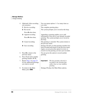 Page 70Manage Mailbox
Change Greeting
56Stratagy ES User Guide    01/03
4. (Optional) After recording, 
you can press:You can repeat options 1~3 as many times as 
you wish.

Review recording The complete greeting plays.
Re-record
Press 
 when done.The system prompts you to record at the beep.

Append recording
Press 
 when done.Appending a greeting enables you to add 
information to the end of your already recorded 
greeting. The system prompts you to record at 
the beep.
Cancel recording The greeting is...