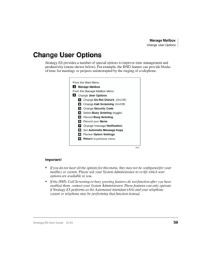 Page 73Manage Mailbox
Change User Options
Stratagy ES User Guide    01/0359
Change User Options
Stratagy ES provides a number of special options to improve time management and 
productivity (menu shown below). For example, the DND feature can provide blocks 
of time for meetings or projects uninterrupted by the ringing of a telephone.
Important!
If you do not hear all the options for this menu, they may not be configured for your 
mailbox or system. Please ask your System Administrator to verify which user...