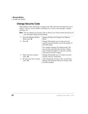 Page 76Manage Mailbox
Change User Options
62Stratagy ES User Guide    01/03
Change Security Code
Each mailbox in the system has a security code. The code must be entered by you in 
order to “log on” to your mailbox, enabling you to access your messages, settings, 
greetings, etc.
NoteYou can change your security code as often as you wish to ensure the privacy of 
your messages and personal greetings. 
1. From the Manage Mailbox 
Menu, press 
.Stratagy ES plays the Change User Options 
Menu.
2. Press 

....