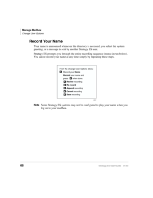 Page 80Manage Mailbox
Change User Options
66Stratagy ES User Guide    01/03
Record Your Name
Your name is announced whenever the directory is accessed, you select the system 
greeting, or a message is sent by another Stratagy ES user. 
Stratagy ES prompts you through the entire recording sequence (menu shown below). 
You can re-record your name at any time simply by repeating these steps.
NoteSome Stratagy ES systems may not be configured to play your name when you 
log on to your mailbox.
From the Change User...