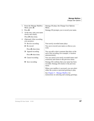 Page 81Manage Mailbox
Change User Options
Stratagy ES User Guide    01/0367
1. From the Manage Mailbox 
Menu, press 
.Stratagy ES plays the Change User Options 
Menu.
2. Press 
. Stratagy ES prompts you to record your name. 
3. At the tone, state your name 
slowly and clearly.
Press 
 when done.
4. (Optional) After recording, 
you can press:

Review recording Your newly recorded name plays.
Re-record
Press 
 when done.You can re-record your name as often as you 
wish.

Append recording
Press 
 when...