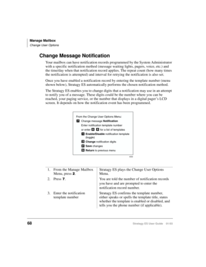 Page 82Manage Mailbox
Change User Options
68Stratagy ES User Guide    01/03
Change Message Notification
Your mailbox can have notification records programmed by the System Administrator 
with a specific notification method (message waiting lights, pagers, voice, etc.) and 
the time/day when that notification record applies. The repeat count (how many times 
the notification is attempted) and interval for retrying the notification is also set.
Once you have enabled a notification record by entering the template...