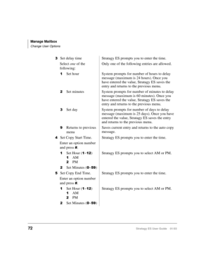 Page 86Manage Mailbox
Change User Options
72Stratagy ES User Guide    01/03

Set delay time Stratagy ES prompts you to enter the time.
Select one of the 
following:Only one of the following entries are allowed.

Set hour System prompts for number of hours to delay 
message (maximum is 24 hours). Once you 
have entered the value, Stratagy ES saves the 
entry and returns to the previous menu.
Set minutes System prompts for number of minutes to delay 
message (maximum is 60 minutes). Once you 
have entered the...