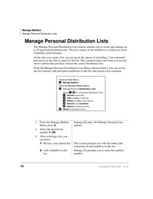 Page 88Manage Mailbox
Manage Personal Distribution Lists
74Stratagy ES User Guide    01/03
Manage Personal Distribution Lists
The Manage Personal Distribution Lists feature enables you to create and manage up 
to 25 personal distribution lists. The lists consist of the mailboxes to which you most 
frequently send messages.
At the time you create a list, you are given the option of recording a “list comment” 
that serves as the title or name for the list. The comment plays each time you use the 
list to confirm...