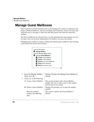 Page 90Manage Mailbox
Manage Guest Mailboxes
76Stratagy ES User Guide    01/03
Manage Guest Mailboxes
Guest mailboxes provide limited access to the Stratagy ES system for temporary and 
project-oriented employees, such as consultants and contractors. Guest users may only 
send and receive messages to their host and other guests that share the same host 
mailbox.
The Guest mailboxes are selected from a system-generated list and assigned on a per-
use basis. See your System Administrator for details if you have...
