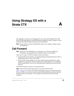Page 95Stratagy ES User Guide    01/0381
Using Stratagy ES with a 
Strata CTX A
This appendix covers the use of Stratagy ES voice mail with the Strata CTX. Call 
Forward, Message Waiting, Toshiba Proprietary Integration, Direct Transfer to Voice 
Mail and Voice Mail Conference features are all described.
NoteCheck with your System Administrator about your company’s phone system 
and telephones.
Call Forward
NoteSee Strata CTX 3000/2000-series Telephone User Guide for additional 
information on programming and...