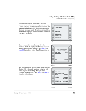 Page 99Using Stratagy ES with a Strata CTX
Toshiba Proprietary Integration
Stratagy ES User Guide    01/0385
When your telephone is idle, and a message 
arrives for an extension on your phone, the Msg 
LED is activated for the appropriate extension and 
updates the LCD with this display (shown right). 
If urgent messages are in the extension’s mailbox, 
the SAVED display is replaced with the number of 
URGENT messages. 
Once connected to your Stratagy ES voice 
mailbox, the LCD displays the Stratagy ES Main...