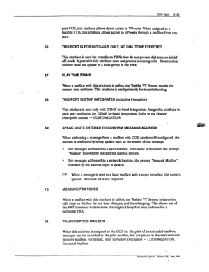 Page 112- - 
66 
67 
PLAY TIME STAMP 
Whenamailbcntwiththisattributeiscalled,the?bshibaVPSystemspealrsthe 
current date and time. This attribute is used prima&y for troubleshooting. 
68 
THIS PORT IS DTMF NTEGRATED (Adaptive Integration) 
69 
70 
71 
port COS, this attribute allows direct access to VRvorkr When assigned to a 
maiIM COS, this attribute allows access to VI%&3 through a ma&ox from any 
PO* 
THIS PORT IS FOR OUTCALLS ONLY, NO DlAL TONE EXPECTED 
This attribute is used for outcalls on PBXs that do...