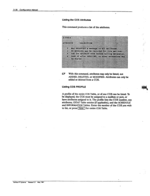 Page 117Lkthg the COS Attributes 
This command produces a list of the attributes. 
U.7 With this command, attributes may only be listed, not 
ADDED, DELETED, or MODIFIED. Attributes can only be 
added or deleted from a COS. 
Usthg COS PROFILE 
A profile of the entire COS Table, or of one COS can be listed. Tb 
bedisplayed,theCOSmustbeassignedtoamailboxorport,or 
have attributes assigned to it. The profile lists the COS number, any 
attributes, CSTAT Table entries (if applicable), and the SCHEDULE 
and...