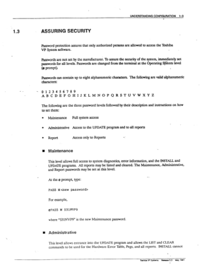 Page 13UNDEF?STANDlNG CONFIGURATION l-3 
w 
‘1.3 ASSURING SECURITY 
Password protection assures that only authorized vns are allowed to access the ?bshiba 
VP System software. 
I&words are not set by the manufactures. To assure the security of the qstem, immediately set 
passwords for all levels. kzwords are changed from the terminal at the Operating S$tem level 
@ ~~~P~~ 
mrds can contain up to eight alphanumeric characters. The following are valid alphanumeric 
characters: 
- - - 0123456789...