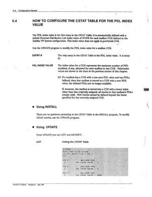 Page 1266.4 HOW TO CObJFlGURE THE CSTAT TABLE FOR THE PDL INDEX 
VALUE 
The PDL index value is the first entry in the CSTAT Table. It is automatically defined with a. 
default Personal Distribution List index value of NONE for each mailbox COS defmed in the 
Toshba VP System configumtion. This index value does not apply to port/trunk COS. 
l 
Use the UPDATE program to modify the PDL index value for a mailbox COS. . 
ENTRY R The only entry in the CSTAT Table is the PDL index value. It is entry 
?#l. 
- _ 
PDL...