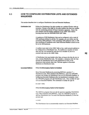 Page 1499-4 Confiipmtion M& - 
9.3 HOW TO CONFIGURE DISTRIBUTION LISTS AND EXTENDED 
MAILBOXES 
This section de&bes how to configure Distribution L&s and Extended Mailboxes. e ‘. 
DiHrlbutJOn List De&me the Distribution List pilot number as a mailbox &mber with no 
extension. Choose a fti digit for the pilot mailbox that does not conflict 
with the numbering scheme of future extension expansion. Enter the 
pilot mailbox and all member mailboxes in the USER Table before 
entering them into the DISTRIBUTION LIST...