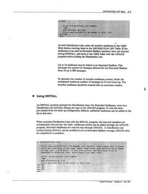 Page 150DISlRIE3UllON UST Table 9-5 
- 
As with Distribution Lists, enter all member mailboxes & the USER 
Table before entering them in the DISTRIBUTION LIST Table. If the 
mailboxes to be used as Extended h4ailbox members were not entered 
during INSTU add them to the USER Table with the UPDATE 
program before adding the Distribution List. 
Up to 24 mailboxes may be linked to an Extended Mailbox. This 
increases the number of messages allowed for the Extended Mailbox 
from 32 up to 800 messages. 
To calculate...