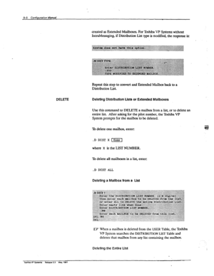 Page 1539-8 Configuration Mamat 
Repeat this step to convert and Extended Mailbox back to a 
Distribution List. 
DELETE Delethg Distribution Lists or Extended Mallboxes 
usethisco mmand to DELETE a mailbox from a list, or to delete an 
entire list. After asking for the pilot number, the Toshiba VP 
System prompts for the mailbox to be deleted. 
To delete one mailbox, enter: 
.D DIST X [Enter7 
where X is the LIST NUMBER. 
To delete all mailboxes in a list, enter: 
.D DIST ALL 
Deleting a Mailbox from a Ust 
lU...