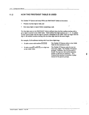 Page 16911-2 Configuration Maid - 
11.2 HOW THE FIRSTDIGIT TABLE IS USED 
The Toshiba VP System and many PBXs use FIRSTDIGIT Tables to determine: 
l Whether the firs digit is valid, and . 
l How many digits to expect before completing a call. +“ 
The fmt digit entry in the FIRSI?)IGIT Table is defined when the first mailbox starting with a 
given digit is entered in the USER Table. Vtid mailbox first diit numbers are 1 - 9. A ma&ox 
number cannot begin with the digit 0, however, extensions in the USER Table can...