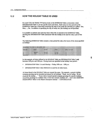 Page 17512-2 Confiauratian ManA 
12.2 HOW THE HOLIDAY TABLE IS USED 
For each COS, the T& VP System looks at the SCHEDULE Table to determine which 
INFORMATION Table to use for specific dates and times Each entry (or time period) in the 
SCHEDULE Table has a Days field containing the days of the week the schedule is in effect: Sun, 
Mon, . . . . Sat. In addition to specifying the day of week, HOL (for holiday) can b&pxified. ;: 
It is possible to activate start and stop times when HOL is entered in the SCHEDULE...