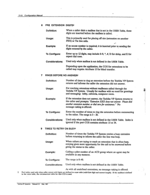 Page 188e 
13-0 Confiqmtion Manual 
6 PRE EXTENSION 
Definition: / 
DlGrrSi 
When a caller dials a ma&~ that is not in the USER Table, these 
digits are inserted before the mailbox is called. 
Usage: This is pknarily used for pIacing off site (extension on another 
PBX) or Tie line calls. 
Example: If an aces number is requirex$ it is inserted priL to send@g the 
digits entered by the caller. 
To Configure: Enter up to 12 digits, may include O-9, l , #, D for delay, and E for 
expectdialtone. 
Considerations:...