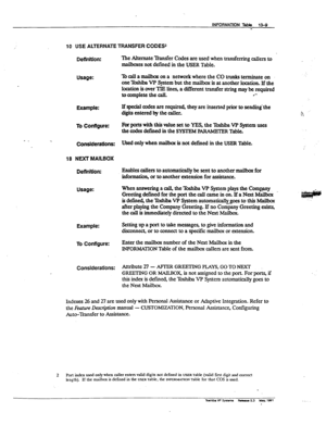 Page 189INFORMATION Table 13-Q 
- 
/ 
10 USE ALTERNATE TRANSFER CODES2 
DetInttlon: 
Usage: 
Example: 
To Configure: 
Considerations: 
18 NDCT MAILBOX 
Deflnitlon: 
Usage: 
Example: 
To Configure: 
Considerations: ‘Ike Alternate Bansfer Codes are used when transferring callers to 
mailboxes not defined in the USER Table. 
‘lb call a ma&x on a network where the CO trunks terminate on 
one lbshiba VP System but the mailbux is at another location. If the 
location is over TIE lines, a different transfer string may...