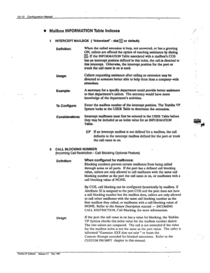 Page 192Usage: 
Example: 
Usage: 
13-l 2 comiglJraiw ManlJal 
- 
H Mailbox INFORMATION Table Indexes 
1 INTERCEPT MAILBOX ( “Attendant” - dial q or default) 
Deffnkion: When the called extension is busy, not answered, or has a greeting 
ON, callers are offered the option of reaching assistance by dialing 
a If the INFORMATION Table associated with a r&box’s COS 
has an intercept position defined in this index, the call& directed to 
this intercept. Otherwise, the intercept position for the port or...