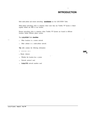 Page 215INTRODUCTIONBoth multi-cabinet and remote networking installations use the LOCATION Table.
Multi-cabinet networking refers to situations where more than one Toshiba VP System is linked
together behind one PBX at one location.
Remote networking refers to situations where Toshiba VP Systems are located at different
locations behind different phone systems.
The 
LOCATION Table describesl
Other locations in a remote networkl
Other cabinets in a multi-cabinet network
The table contains the following...