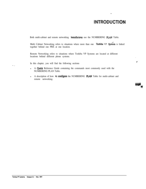 Page 234INTRODUCTIQN
Both multi-cabinet and remote networking instakw use the NUMBERING PLAN Table.
Multi Cabinet Networking refers to situations where more than one 
Toshiba VP Q&m is linked
together behind one PBX at one location.
Remote Networking refers to situations where Toshiba VP Systems are located at different
locations behind different phone systems.
In this chapter, you will find the following sectionsl
A w Reference Guide containing the commands most commonly used with the
NUMBERING PLAN Table.l
A...