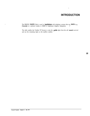 Page 252INTRODUCTION
The PREFIX DIGITS Table is used in insbllations with telephone systems that use Sh4DI (e.g.,
Centrex) or a protocol similar to SMDI to implement Adaptive Integration.4’-
The table enables the Toshiba VP System to strip the prefm digits from the call record received
and use the remaining digits as the mailbox number. 